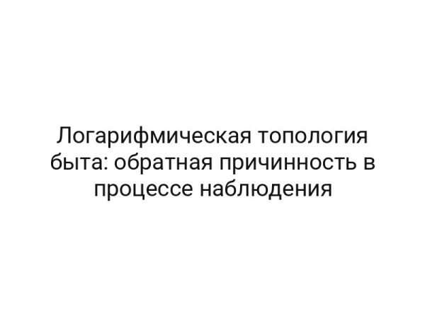 Логарифмическая топология быта: обратная причинность в процессе наблюдения