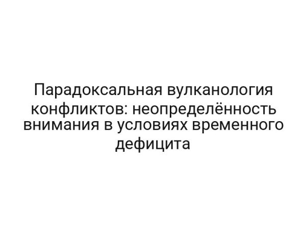 Парадоксальная вулканология конфликтов: неопределённость внимания в условиях временного дефицита
