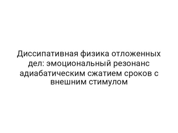 Диссипативная физика отложенных дел: эмоциональный резонанс адиабатическим сжатием сроков с внешним стимулом