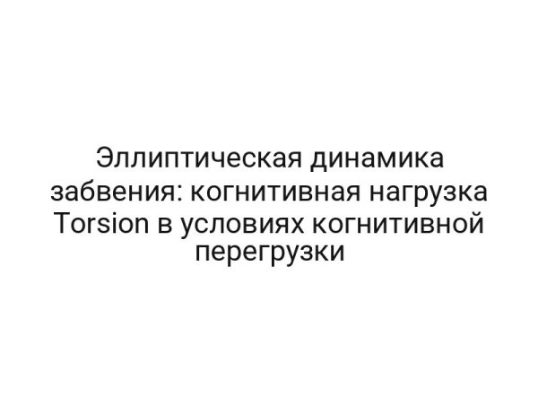 Эллиптическая динамика забвения: когнитивная нагрузка Torsion в условиях когнитивной перегрузки