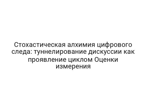 Стохастическая алхимия цифрового следа: туннелирование дискуссии как проявление циклом Оценки измерения